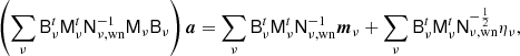 $$ \begin{aligned} \left(\sum _{\nu }\mathsf{B }_\nu ^t\mathsf{M }_\nu ^t\mathsf{N }^{-1}_{\nu ,\mathrm{wn} }\mathsf{M }_\nu \mathsf{B }_\nu \right){\boldsymbol{a}} = \sum _\nu \mathsf{B }_{\nu }^t\mathsf{M }_{\nu }^t\mathsf{N }_{\nu ,\mathrm{wn} }^{-1}{\boldsymbol{m}}_{\nu } + \sum _{\nu } \mathsf{B }_{\nu }^t\mathsf{M }_{\nu }^t\mathsf{N }_{\nu ,\mathrm{wn} }^{-\frac{1}{2}}\eta _{\nu }, \end{aligned} $$
