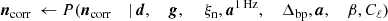 $$ \begin{aligned} {\boldsymbol{n}}_{\mathrm{corr} }&\,\leftarrow P({\boldsymbol{n}}_{\mathrm{corr} }&\mid&\,{\boldsymbol{d}},&\,{\boldsymbol{g}},&\,&\,\xi _{\rm n},&\,{\boldsymbol{a}}^\mathrm{1\,Hz },&\,\Delta _{\mathrm{bp} },&\,{\boldsymbol{a}},&\,\beta ,&\,C_{\ell }) \end{aligned} $$