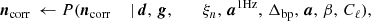 Mathematical equation: $$ \begin{aligned} {\boldsymbol{n}}_{\mathrm{corr} }&\,\leftarrow P({\boldsymbol{n}}_{\mathrm{corr} }&\,\mid&\,{\boldsymbol{d}},\,{\boldsymbol{g}}, \qquad \,\xi _n, \,{\boldsymbol{a}}^{\mathrm{1Hz} }, \,{\Delta _{\mathrm{bp} }}, \,{\boldsymbol{a}}, \,\beta , \,C_{\ell }), \end{aligned} $$