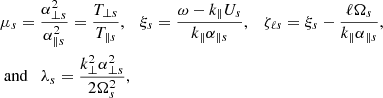 $$ \begin{aligned}&\mu _s = \frac{\alpha _{\perp s}^2}{\alpha _{\parallel s}^2}=\frac{T_{\perp s}}{T_{\parallel s}},\quad \xi _{s} = \frac{\omega - k_{\parallel }U_s}{k_{\parallel }\alpha _{\parallel s}}, \quad \zeta _{\ell s}= \xi _{s}-\frac{\ell \Omega _s}{k_\parallel \alpha _{\parallel s}},\nonumber \\&\text{ and} \quad \lambda _s=\frac{k_{\perp }^2\alpha _{\perp s}^2}{2\Omega _s^2}, \end{aligned} $$