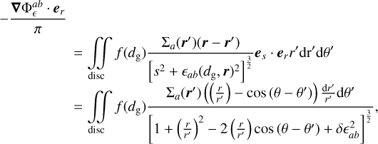 $\matrix{ { - {{\nabla {\rm{\Phi }}_^{ab} \cdot {{\bf{e}}_r}} \over \pi }} \hfill &amp; {} \hfill &amp; {} \hfill \cr {} \hfill &amp; = \hfill &amp; {\int\!\!\!\int\limits_{{\rm{disc}}} {f\left( {{d_{\rm{g}}}} \right){{{{\rm{\Sigma }}_a}\left( {{\bf{r'}}} \right)\left( {{\bf{r}} - {\bf{r'}}} \right)} \over {{{\left[ {{s^2} + {_{ab}}{{\left( {{d_{\rm{g}}},{\bf{r}}} \right)}^2}} \right]}^{{3 \over 2}}}}}{{\bf{e}}_s} \cdot {{\bf{e}}_r}r'{\rm{d}}r'} {\rm{d}}\theta '} \hfill \cr {} \hfill &amp; = \hfill &amp; {\int\!\!\!\int\limits_{{\rm{disc}}} {f\left( {{d_{\rm{g}}}} \right){{{{\rm{\Sigma }}_a}\left( {{\bf{r'}}} \right)\left( {\left( {{r \over {r'}}} \right) - \cos \left( {\theta - \theta '} \right)} \right){{{\rm{d}}r'} \over {r'}}{\rm{d}}\theta '} \over {{{\left[ {1 + {{\left( {{r \over {r'}}} \right)}^2} - 2\left( {{r \over {r'}}} \right)\cos \left( {\theta - \theta '} \right) + \delta _{ab}^2} \right]}^{{3 \over 2}}}}},} } \hfill \cr }$