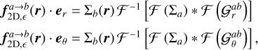 $\matrix{ {{\bf{f}}_{2{\rm{D,}}}^{a \to b}\left( {\bf{r}} \right) \cdot {{\bf{e}}_r} = {\sum _b}\left( {\bf{r}} \right)\,{F^{ - 1}}\,\left[ {F\,\,\left( {{\sum _a}} \right)\, * \,F\,\,\left( {G_r^{ab}} \right)} \right]} \hfill \cr {{\bf{f}}_{2{\rm{D,}}}^{a \to b}\left( {\bf{r}} \right) \cdot {{\bf{e}}_\theta } = {\sum _b}\left( {\bf{r}} \right)\,{F^{ - 1}}\,\left[ {F\,\,\left( {{\sum _a}} \right)\, * \,F\,\,\left( {G_\theta ^{ab}} \right)} \right],} \hfill \cr } $