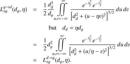 $\matrix{ {L_{sg}^{g \to d}\left( {{d_g},\eta } \right)} \hfill &amp; = \hfill &amp; {{1 \over 2}{{d_d^3} \over {{d_g}}}\mathop {\smallint \smallint }\limits_{u,\upsilon = - \infty }^\infty {{{e^{ - {{{u^2}} \over 2}}}{e^{ - {{{\upsilon ^2}} \over 2}}}} \over {{{\left[ {d_d^2 + {{\left( {u - \eta \upsilon } \right)}^2}} \right]}^{{3 \mathord{\left/ {\vphantom {3 2}} \right. \kern-\nulldelimiterspace} 2}}}}}du\,d\upsilon } \hfill \cr {} \hfill &amp; {} \hfill &amp; {\,\,\,\,\,{\rm{but}}\,\,\,\,\,\,\,\,\,{d_d} = \eta {d_g}} \hfill \cr {} \hfill &amp; = \hfill &amp; {{1 \over 2}d_g^2\mathop {\smallint \smallint }\limits_{u,\upsilon = - \infty }^\infty {{{e^{ - {{{u^2}} \over 2}}}{e^{ - {{{\upsilon ^2}} \over 2}}}} \over {{{\left[ {d_g^2 + {{\left( {{u \mathord{\left/ {\vphantom {u {\eta - \upsilon }}} \right. \kern-\nulldelimiterspace} {\eta - \upsilon }}} \right)}^2}} \right]}^{{3 \mathord{\left/ {\vphantom {3 2}} \right. \kern-\nulldelimiterspace} 2}}}}}du\,d\upsilon } \hfill \cr {} \hfill &amp; = \hfill &amp; {L_{sg}^{d \to g}\left( {{d_g},\eta } \right).} \hfill \cr }$