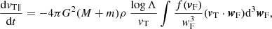 $$ \begin{aligned} \frac{\mathrm{d}{v}_{\rm T \parallel }}{\mathrm{d}t}=-4\pi G^2(M+m)\rho \ \frac{\log \Lambda }{{v}_{\rm T}}\int \frac{f({\boldsymbol{v}}_{\rm F})}{{ w}_{\rm F}^3}({\boldsymbol{v}}_{\rm T} \cdot {\boldsymbol{w}}_{\rm F}) \mathrm{d}^3{\boldsymbol{w}}_{\rm F}, \end{aligned} $$