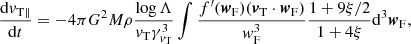$$ \begin{aligned} \frac{\mathrm{d}{v}_{\rm T \parallel }}{\mathrm{d}t}=-4\pi G^2M\rho \frac{\log \Lambda }{{v}_{\rm T}\gamma _{{v}_{\rm T}}^{3}}\int \frac{f^{\prime }({\boldsymbol{w}}_{\rm F})({\boldsymbol{v}}_{\rm T} \cdot {\boldsymbol{w}}_{\rm F})}{{ w}_{\rm F}^3}\frac{1+9\xi /2}{1+4\xi }\mathrm{d}^3{\boldsymbol{w}}_{\rm F}, \end{aligned} $$