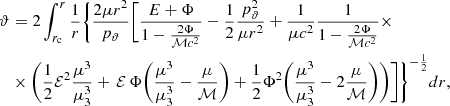 $$ \begin{aligned} \vartheta&=2\int _{r_{\rm c}}^{r} {\frac{1}{r} } \Bigg \{ \frac{2\mu r^2}{p_{\rm \vartheta }}\Bigg [ \frac{E+\Phi }{1-\frac{2\Phi }{\mathcal{M} c^2}} - \frac{1}{2} \frac{p^{2}_{\rm \vartheta }}{\mu r^2} + \frac{1}{\mu c^2} \frac{1}{1-\frac{2\Phi }{\mathcal{M} c^2} }\times \nonumber \\&\times \Bigg ( \frac{1}{2} \mathcal{E} ^2 \frac{\mu ^3}{\mu _{\rm 3}^3} +\,\mathcal{E} \,\Phi \bigg (\frac{\mu ^3}{\mu _{\rm 3}^3} - \frac{\mu }{\mathcal{M} }\bigg )+\frac{1}{2} \Phi ^2 \bigg (\frac{\mu ^3}{\mu _{\rm 3}^3} - 2\frac{\mu }{\mathcal{M} }\bigg ) \Bigg ) \Bigg ] \Bigg \}^{-\frac{1}{2}}dr, \end{aligned} $$
