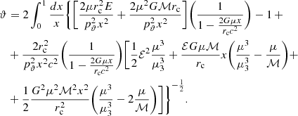 $$ \begin{aligned} \vartheta&= 2\int _{0}^{1}{\frac{dx}{x}} \Bigg \{ \bigg [ \frac{2\mu r^{2}_{\rm c}E}{p^{2}_{\rm \vartheta }x^2} + \frac{2\mu ^2 G \mathcal{M} r_{\rm c}}{p^{2}_{\rm \vartheta }x^2} \bigg ] \bigg (\frac{1}{1-\frac{2G\mu x}{r_{\rm c}c^2}} \bigg )-1\,+ \nonumber \\&+\frac{2 r^{2}_{\rm c}}{p^{2}_{\rm \vartheta }x^2 c^2} \bigg (\frac{1}{1-\frac{2G\mu x}{r_{\rm c}c^2}} \bigg ) \Bigg [\frac{1}{2} \mathcal{E} ^2 \frac{\mu ^3}{\mu _{\rm 3}^3} + \frac{\mathcal{E} G\mu \mathcal{M} }{r_{\rm c}}x \Bigg (\frac{\mu ^3}{\mu _{\rm 3}^3} -\frac{\mu }{\mathcal{M} } \Bigg ) +\\&+\frac{1}{2} \frac{G^2\mu ^2 \mathcal{M} ^2 x^2}{r^{2}_{\rm c}} \Bigg (\frac{\mu ^3}{\mu _{\rm 3}^3} -2\frac{\mu }{\mathcal{M} } \Bigg )\Bigg ] \Bigg \}^{-\frac{1}{2}}.\nonumber \end{aligned} $$