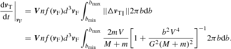 $$ \begin{aligned} \frac{\mathrm{d}{\boldsymbol{v}}_{\rm T}}{\mathrm{d}t}\bigg |_{{\boldsymbol{v}}_{\rm F}}&=\boldsymbol{V} n f({\boldsymbol{v}}_{\rm F}) {d^{3}}{\boldsymbol{v}}_{\rm F} \int _{b_{\rm min}}^{b_{\rm max}} {||\Delta {\boldsymbol{v}}_{\mathrm{T}\parallel }|| 2\pi b \mathrm{d}b}\nonumber \\&=\boldsymbol{V} n f({\boldsymbol{v}}_{\rm F}) {d^{3}}{\boldsymbol{v}}_{\rm F}\int _{b_{\rm min}}^{b_{\rm max}}{\frac{2mV}{M+m}\Biggl [1+\frac{b^2 V^4}{G^2(M+m)^2}\Biggr ]^{-1} 2\pi b \mathrm{d}b}. \end{aligned} $$