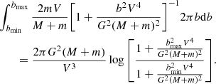 $$ \begin{aligned}&\int _{b_{\rm min}}^{b_{\rm max}}{\frac{2m V}{M+m}\Biggl [1+\frac{b^2V^4}{G^{2}(M+m)^2}\Biggr ]^{-1} 2\pi b \mathrm{d}b}\nonumber \\&\qquad =\frac{2\pi G^{2}(M+m)}{V^3}\log {\left[{\frac{1+\frac{{b_{\rm max}^{2}V^4}}{G^{2}(M+m)^2} }{1+\frac{{b_{\rm min}^{2}}V^{4}}{G^{2}(M+m)^2}}}\right]}. \end{aligned} $$