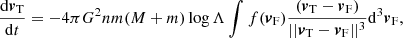 $$ \begin{aligned} \frac{\mathrm{d}{\boldsymbol{v}}_{\rm T}}{\mathrm{d}t}=-4\pi G^{2}nm(M+m) \log {\Lambda }\int {f({\boldsymbol{v}}_{\rm F})\frac{ ({\boldsymbol{v}}_{\rm T}-{\boldsymbol{v}}_{\rm F}) }{||{\boldsymbol{v}}_{\rm T}-{\boldsymbol{v}}_{\rm F}||^{3}}\mathrm{d}^{3}{\boldsymbol{v}}_{\rm F} }, \end{aligned} $$