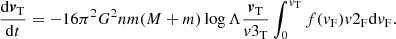 $$ \begin{aligned} \frac{\mathrm{d}{\boldsymbol{v}}_{\rm T}}{\mathrm{d}t}=-16 {\pi }^{2} G^{2}nm(M+m) \log {\Lambda } \frac{{\boldsymbol{v}}_{\rm T}}{{{v}3_{\rm T}}} \int _{0}^{{v}_{\rm T}} {f({v}_{\rm F}){{v}2_{\rm F}} \mathrm{d}{v}_{\rm F}}. \end{aligned} $$