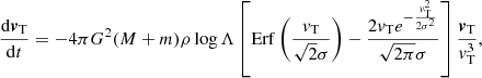 $$ \begin{aligned} \frac{\mathrm{d}{\boldsymbol{v}}_{\rm T}}{\mathrm{d}t}=-4\pi G^2 (M+m)\rho \log \Lambda \left[ \mathrm{Erf} \left(\frac{{v}_{\rm T}}{\sqrt{2}\sigma }\right) - \frac{2 {v}_{\rm T} e^{-\frac{{v}_{\rm T}^2}{2\sigma ^2}}}{\sqrt{2\pi }\sigma } \right]\frac{{\boldsymbol{v}}_{\rm T}}{{v}_{\rm T}^3}, \end{aligned} $$