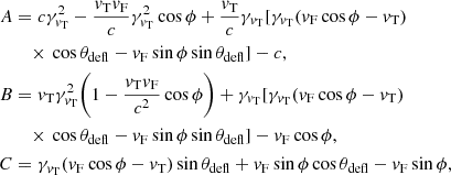$$ \begin{aligned} A&=c\gamma ^2_{{v}_{\rm T}}-\frac{{v}_{\rm T}{v}_{\rm F}}{c}\gamma ^2_{{v}_{\rm T}} \cos \phi + \frac{{v}_{\rm T}}{c} \gamma _{{v}_{\rm T}} [\gamma _{{v}_{\rm T}} ({v}_{\rm F}\cos \phi -{v}_{\rm T})\nonumber \\&\quad \times \,\cos \theta _{\rm defl}-{v}_{\rm F}\sin \phi \sin \theta _{\rm defl} ]-c, \nonumber \\ B&={v}_{\rm T}\gamma ^2_{{v}_{\rm T}}\bigg (1 - \frac{{v}_{\rm T}{v}_{\rm F}}{c^2}\cos \phi \bigg ) + \gamma _{{v}_{\rm T}} [ \gamma _{{v}_{\rm T}}({v}_{\rm F}\cos \phi -{v}_{\rm T})\nonumber \\&\quad \times \,\cos \theta _{\rm defl}-{v}_{\rm F}\sin \phi \sin \theta _{\rm defl} ] -{v}_{\rm F}\cos \phi ,\\ C&=\gamma _{{v}_{\rm T}}( {v}_{\rm F}\cos \phi -{v}_{\rm T})\sin \theta _{\rm defl} +{v}_{\rm F}\sin \phi \cos \theta _{\rm defl}-{v}_{\rm F}\sin \phi ,\nonumber \end{aligned} $$