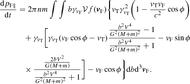 $$ \begin{aligned} \frac{\mathrm{d}p_{\mathrm{F}\parallel }}{\mathrm{d}t}&=2\pi n m\int \int { b} \gamma _{{v}_{\rm F}} \mathcal{V} f({\boldsymbol{v}}_{\rm F})\Bigg \{ {v}_{\rm T}\gamma ^2_{{v}_{\rm T}}\bigg (1 - \frac{{v}_{\rm T}{v}_{\rm F}}{c^2}\cos \phi \bigg )\nonumber \\&\quad +\gamma _{{v}_{\rm T}}\bigg [ \gamma _{{v}_{\rm T}} ({v}_{\rm F}\cos \phi -{v}_{\rm T})\frac{\frac{b^2V^4}{G^2(M+m)^2} -1 }{ \frac{b^2V^4}{G^2(M+m)^2}+1} -{v}_{\rm F}\sin \phi \\&\quad \times \frac{ \frac{2bV^2}{G(M+m)} }{\frac{b^2V^4}{G^2(M+m)^2 }+1}\bigg ]-{v}_{\rm F}\cos \phi \Bigg \}\mathrm{d}b {\mathrm{d}^3} {\boldsymbol{v}}_{\rm F}\nonumber . \end{aligned} $$