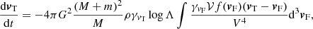 $$ \begin{aligned} \frac{\mathrm{d}{\boldsymbol{v}}_{\rm T}}{\mathrm{d}t}=-4\pi G^2\frac{(M+m)^2}{M}\rho \gamma _{{v}_{\rm T}}\log \Lambda \int {\frac{\gamma _{{v}_{\rm F}}\mathcal{V} f({\boldsymbol{v}}_{\rm F})({\boldsymbol{v}}_{\rm T}-{\boldsymbol{v}}_{\rm F})}{V^4}}\mathrm{d}^3{\boldsymbol{v}}_{\rm F},\\ \end{aligned} $$