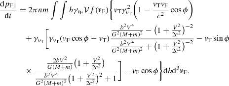 $$ \begin{aligned} \frac{\mathrm{d}p_{\mathrm{F}\parallel }}{\mathrm{d}t}&=2\pi n m\int \int { b} \gamma _{{v}_{\rm F}} \mathcal{V} f({\boldsymbol{v}}_{\rm F})\Bigg \{ {v}_{\rm T}\gamma ^2_{{v}_{\rm T}}\bigg (1 - \frac{{v}_{\rm T}{v}_{\rm F}}{c^2}\cos \phi \bigg )\nonumber \\&\quad +\gamma _{{v}_{\rm T}}\bigg [ \gamma _{{v}_{\rm T}} ({v}_{\rm F}\cos \phi -{v}_{\rm T})\frac{\frac{b^2V^4}{G^2(M+m)^2} -\big (1+\frac{V^2}{2c^2}\big )^{-2} }{ \frac{b^2V^4}{G^2(M+m)^2}+\big (1+\frac{V^2}{2c^2}\big )^{-2}} -{v}_{\rm F}\sin \phi \\&\quad \times \frac{ \frac{2bV^2}{G(M+m)}\big (1+\frac{V^2}{2c^2}\big ) }{\frac{b^2V^4}{G^2(M+m)^2 }\big (1+\frac{V^2}{2c^2}\big )^{2}+1}\bigg ]-{v}_{\rm F}\cos \phi \Bigg \}\mathrm{d}b {\mathrm{d}^3} {\boldsymbol{v}}_{\rm F}\nonumber . \end{aligned} $$