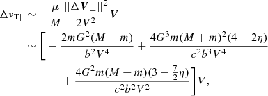 $$ \begin{aligned} {\Delta {\boldsymbol{v}}_{\rm T \parallel }}&\sim -\frac{\mu }{M}\frac{||\Delta {\boldsymbol{V}}_{\perp }||^2}{2V^2} \boldsymbol{V}\nonumber \\&\sim \bigg [-\frac{2mG^2(M+m)}{b^2V^4}+\frac{4G^3m(M+m)^2 (4+2\eta )}{c^2b^3V^4}\nonumber \\&\qquad \qquad +\frac{4G^2m(M+m)(3-\frac{7}{2}\eta )}{c^2b^2V^2} \bigg ]\boldsymbol{V}, \end{aligned} $$