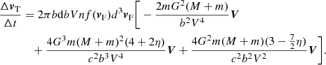 $$ \begin{aligned} \frac{\Delta {\boldsymbol{v}}_{\rm T}}{\Delta t}&= 2\pi b\mathrm{d}bVnf({\boldsymbol{v}}_{\rm F})d^3 {\boldsymbol{v}}_{\rm F}\bigg [-\frac{2mG^2(M+m)}{b^2V^4}\boldsymbol{V}\nonumber \\&\quad +\frac{4G^3m(M+m)^2 (4+2\eta )}{c^2b^3V^4}\boldsymbol{V}+\frac{4G^2m(M+m)(3-\frac{7}{2}\eta )}{c^2b^2V^2} \boldsymbol{V}\bigg ]. \end{aligned} $$