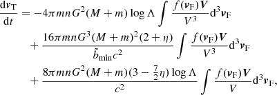 $$ \begin{aligned} \frac{\mathrm{d}{\boldsymbol{v}}_{\rm T }}{\mathrm{d}t}&=-4\pi m n G^2(M+m) \log \Lambda \int { \frac{f({\boldsymbol{v}}_{\rm F})\boldsymbol{V}}{V^3}}\mathrm{d}^3{\boldsymbol{v}}_{\rm F}\nonumber \\&\quad +\frac{16\pi m n G^3(M+m)^2(2+\eta )}{\tilde{b}_{\rm min}c^2} \int { \frac{f({\boldsymbol{v}}_{\rm F})\boldsymbol{V}}{V^3}}\mathrm{d}^3{\boldsymbol{v}}_{\rm F}\\&\quad +\frac{8\pi m n G^2(M+m)(3-\frac{7}{2}\eta )\log \Lambda }{c^2}\int { \frac{f({\boldsymbol{v}}_{\rm F})\boldsymbol{V}}{V}}\mathrm{d}^3{\boldsymbol{v}}_{\rm F},\nonumber \end{aligned} $$