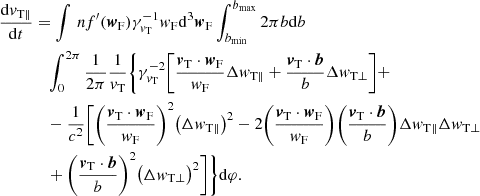 $$ \begin{aligned} \frac{\mathrm{d}{v}_{\mathrm{T} \parallel }}{\mathrm{d}t}&=\int {\,n f^{\prime } ({\boldsymbol{w}}_{\rm F})} \gamma _{{v}_{\rm T}}^{-1} { w}_{\rm F}\mathrm{d}^3 {\boldsymbol{w}}_{\rm F}\int _{b_{\rm min}}^{b_{\rm max}}{2\pi b \mathrm{d}b}\nonumber \\&\quad \int _{0}^{2\pi }{\frac{1}{2\pi }}\frac{1}{{v}_{\rm T}} \Bigg \{\gamma _{{v}_{\rm T}}^{-2}\bigg [ \frac{{\boldsymbol{v}}_{\rm T} \cdot {\boldsymbol{w}}_{\rm F}}{{ w}_{\rm F}} \Delta { w}_{\rm T \parallel } + \frac{{\boldsymbol{v}}_{\rm T} \cdot {\boldsymbol{b}}}{b} \Delta { w}_{\rm T \perp } \bigg ]+\nonumber \\&\quad - \frac{1}{c^2} \bigg [\bigg (\frac{{\boldsymbol{v}}_{\rm T} \cdot {\boldsymbol{w}}_{\rm F}}{{ w}_{\rm F}} \bigg )^2 \big (\Delta { w}_{\rm T \parallel }\big )^2-2\bigg (\frac{{\boldsymbol{v}}_{\rm T} \cdot {\boldsymbol{w}}_{\rm F}}{{ w}_{\rm F}} \bigg ) \bigg (\frac{{\boldsymbol{v}}_{\rm T} \cdot {\boldsymbol{b}}}{b} \bigg ) \Delta { w}_{\rm T \parallel } \Delta { w}_{\rm T \perp }\\&\quad +\bigg (\frac{{\boldsymbol{v}}_{\rm T} \cdot {\boldsymbol{b}}}{b} \bigg )^2 \big ( \Delta { w}_{\rm T \perp } \big )^2 \bigg ]\Bigg \}\mathrm{d}\varphi .\nonumber \end{aligned} $$