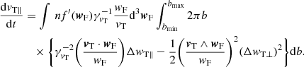 $$ \begin{aligned} \frac{\mathrm{d}{v}_{\rm T \parallel }}{\mathrm{d}t}&= \int {\, n f^{\prime }( {\boldsymbol{w}}_{\rm F})}\gamma _{{v}_{\rm T}}^{-1} \frac{{ w}_{\rm F}}{{v}_{\rm T}} \mathrm{d}^3{\boldsymbol{w}}_{\rm F} \int _{b_{\rm min}}^{b_{\rm max}}{2\pi b}\nonumber \\&\quad \times \Bigg \{ \gamma _{{v}_{\rm T}}^{-2} \bigg (\frac{{\boldsymbol{v}}_{\rm T} \cdot {\boldsymbol{w}}_{\rm F}}{{ w}_{\rm F}}\bigg )\Delta { w}_{\rm T \parallel } -\frac{1}{2} \bigg ( \frac{ {\boldsymbol{v}}_{\rm T} \wedge {\boldsymbol{w}}_{\rm F} }{{ w}_{\rm F}} \bigg )^2 (\Delta { w}_{\rm T \perp })^2 \Bigg \}\mathrm{d}b. \end{aligned} $$