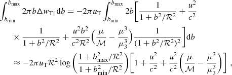 $$ \begin{aligned}&\int _{b_{\rm min}}^{b_{\rm max}}{2\pi b} \Delta { w}_{\rm T \parallel }\mathrm{d}b = -2\pi \textit{u}_{\rm T}\int _{b_{\rm min}}^{b_{\rm max}}{2b}\Bigg [\frac{1}{1+b^2/\mathcal{R} ^2}+ \frac{\textit{u}^2}{c^2}\nonumber \\&\qquad \times \frac{1}{1+b^2/\mathcal{R} ^2} +\frac{\textit{u}^2 b^2}{c^2 \mathcal{R} ^2}\Big (\frac{\mu }{\mathcal{M} }-\frac{\mu ^3}{\mu _{\rm 3}^3}\Big ) \frac{1}{(1+b^2/\mathcal{R} ^2)^2}\Bigg ]\mathrm{d}b\\&\qquad \approx -2\pi \textit{u}_{\rm T} \mathcal{R} ^2 \log {\bigg (\frac{1+b^{2}_{\rm max}/\mathcal{R} ^2}{1+b^{2}_{\rm min}/\mathcal{R} ^2}\bigg )}\bigg [1+\frac{\textit{u}^2}{c^2}+\frac{\textit{u}^2}{c^2}\bigg (\frac{\mu }{\mathcal{M} }-\frac{\mu ^3}{\mu _{\rm 3}^3}\bigg )\bigg ]\,\,,\nonumber \end{aligned} $$