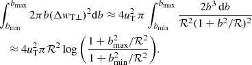 $$ \begin{aligned}&\int _{b_{\rm min}}^{b_{\rm max}}{2\pi b} (\Delta { w}_{\rm T \perp })^2 \mathrm{d}b \approx 4 \textit{u}^{2}_{\rm T}\, \pi \int _{b_{\rm min}}^{b_{\rm max}} { \frac{2b^3 \, \mathrm{d}b}{\mathcal{R} ^2 (1+b^{2} / \mathcal{R} )^2 }} \nonumber \\&\quad \approx 4 \textit{u}^{2}_{\rm T} \pi \mathcal{R} ^2 \log {\bigg (\frac{1+b^{2}_{\rm max}/\mathcal{R} ^2}{1+b^{2}_{\rm min}/\mathcal{R} ^2}\bigg )}. \end{aligned} $$