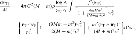 $$ \begin{aligned} \frac{\mathrm{d}{v}_{\rm T \parallel }}{\mathrm{d}t}&=-4\pi G^2(M+m)\rho \frac{\log \Lambda }{\gamma _{{v}_{\rm T}}{v}_{\rm T}}\int \frac{f^{\prime }({\boldsymbol{w}}_{\rm F})}{\bigg [1+\frac{4mMw_{\rm F}^2}{(M+m)^2c^2}\bigg ]{ w}_{\rm F}^3}\nonumber \\&\qquad \Bigg \{ \frac{{\boldsymbol{v}}_{\rm T} \cdot {\boldsymbol{w}}_{\rm F}}{\gamma _{{v}_{\rm T}}^{2}}\bigg [1+\frac{(9Mm+m^2){ w}_{\rm F}^2}{2(M+m)^2c^2}\bigg ] + \frac{m^2 ({\boldsymbol{v}}_{\rm T} \wedge {\boldsymbol{w}}_{\rm F})^2}{(M+m)^2c^2} \Bigg \}\mathrm{d}^3{\boldsymbol{w}}_{\rm F}, \end{aligned} $$