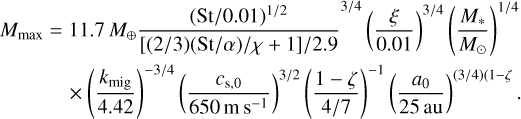 $\matrix{ {{M_{\max }} = 11.7{M_ \oplus }{{{{{{\left( {{{{\rm{St}}} \mathord{\left/ {\vphantom {{{\rm{St}}} {0.01}}} \right. \kern-\nulldelimiterspace} {0.01}}} \right)}^{{1 \mathord{\left/ {\vphantom {1 2}} \right. \kern-\nulldelimiterspace} 2}}}} \over {{{\left[ {{{\left( {{2 \mathord{\left/ {\vphantom {2 3}} \right. \kern-\nulldelimiterspace} 3}} \right)\left( {{{{\rm{St}}} \mathord{\left/ {\vphantom {{{\rm{St}}} \alpha }} \right. \kern-\nulldelimiterspace} \alpha }} \right)} \mathord{\left/ {\vphantom {{\left( {{2 \mathord{\left/ {\vphantom {2 3}} \right. \kern-\nulldelimiterspace} 3}} \right)\left( {{{{\rm{St}}} \mathord{\left/ {\vphantom {{{\rm{St}}} \alpha }} \right. \kern-\nulldelimiterspace} \alpha }} \right)} {\chi + 1}}} \right. \kern-\nulldelimiterspace} {\chi + 1}}} \right]} \mathord{\left/ {\vphantom {{\left[ {{{\left( {{2 \mathord{\left/ {\vphantom {2 3}} \right. \kern-\nulldelimiterspace} 3}} \right)\left( {{{{\rm{St}}} \mathord{\left/ {\vphantom {{{\rm{St}}} \alpha }} \right. \kern-\nulldelimiterspace} \alpha }} \right)} \mathord{\left/ {\vphantom {{\left( {{2 \mathord{\left/ {\vphantom {2 3}} \right. \kern-\nulldelimiterspace} 3}} \right)\left( {{{{\rm{St}}} \mathord{\left/ {\vphantom {{{\rm{St}}} \alpha }} \right. \kern-\nulldelimiterspace} \alpha }} \right)} {\chi + 1}}} \right. \kern-\nulldelimiterspace} {\chi + 1}}} \right]} {2.9}}} \right. \kern-\nulldelimiterspace} {2.9}}}}}^{{3 \mathord{\left/ {\vphantom {3 4}} \right. \kern-\nulldelimiterspace} 4}}}{{\left( {{\xi \over {0.01}}} \right)}^{{3 \mathord{\left/ {\vphantom {3 4}} \right. \kern-\nulldelimiterspace} 4}}}{{\left( {{{{M_ * }} \over {{M_ \odot }}}} \right)}^{{1 \mathord{\left/ {\vphantom {1 4}} \right. \kern-\nulldelimiterspace} 4}}}} \hfill \cr {\,\,\,\,\,\,\,\,\,\,\,\,\,\,\,\,\,\, \times {{\left( {{{{k_{{\rm{mig}}}}} \over {4.42}}} \right)}^{{{ - 3} \mathord{\left/ {\vphantom {{ - 3} 4}} \right. \kern-\nulldelimiterspace} 4}}}\,{{\left( {{{{c_{s,0}}} \over {650\,{\rm{m}}\,{{\rm{s}}^{ - 1}}}}} \right)}^{{3 \mathord{\left/ {\vphantom {3 2}} \right. \kern-\nulldelimiterspace} 2}}}\,{{\left( {{{1 - \zeta } \over {{4 \mathord{\left/ {\vphantom {4 7}} \right. \kern-\nulldelimiterspace} 7}}}} \right)}^{ - 1}}\,{{\left( {{{{a_0}} \over {25\,\,{\rm{au}}}}} \right)}^{\left( {{3 \mathord{\left/ {\vphantom {3 4}} \right. \kern-\nulldelimiterspace} 4}} \right)\left( {1 - \zeta } \right.}}} \hfill \cr } .$