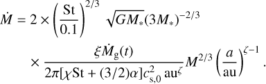 $\matrix{ {\dot M = 2 \times \,{{\left( {{{{\rm{St}}} \over {0.1}}} \right)}^{{2 \mathord{\left/ {\vphantom {2 3}} \right. \kern-\nulldelimiterspace} 3}}}\sqrt {G{M_*}} {{\left( {3{M_*}} \right)}^{{{ - 2} \mathord{\left/ {\vphantom {{ - 2} 3}} \right. \kern-\nulldelimiterspace} 3}}}} \hfill \cr {\,\,\,\,\,\,\,\,\,\,\,\, \times {{\xi {{\dot M}_{\rm{g}}}\left( t \right)} \over {2\pi \left[ {\chi {\rm{St + }}\left( {{3 \mathord{\left/ {\vphantom {3 2}} \right. \kern-\nulldelimiterspace} 2}} \right)\alpha } \right]c_{{\rm{s,0}}}^2\,{\rm{a}}{{\rm{u}}^\zeta }}}{M^{{2 \mathord{\left/ {\vphantom {2 3}} \right. \kern-\nulldelimiterspace} 3}}}\,{{\left( {{a \over {{\rm{au}}}}} \right)}^{\zeta - 1}}.} \hfill \cr } $