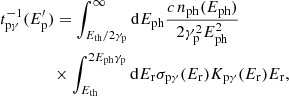 $$ \begin{aligned}&t_{\mathrm{p}\gamma }^{-1} (E^{\prime }_{\rm p}) = \int _{E_{\rm th}/2\gamma _{\rm p}}^{\infty } \mathrm{d}E_{\rm ph} \frac{c\, n_{\rm ph}(E_{\rm ph})}{2 \gamma _{\rm p}^2 E_{\rm ph}^2}\nonumber \\&\qquad \qquad \times \int _{E_{\rm th}}^{2 E_{\rm ph} \gamma _{\rm p}} \mathrm{d}E_{\rm r} \sigma _{\mathrm{p}\gamma }(E_{\rm r}) K_{\mathrm{p}\gamma }(E_{\rm r}) E_{\rm r}, \end{aligned} $$