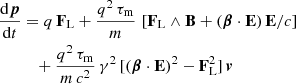 $$ \begin{aligned} \frac{\mathrm{d}\boldsymbol{p}}{\mathrm{d}t}&= q \, \mathbf F _{\rm L} + \frac{q^2 \, \tau _{\rm m}}{m} \, \left[ \mathbf F _{\rm L} \wedge \mathbf B + ( \boldsymbol{\beta } \cdot \mathbf E ) \, \mathbf E /c \right] \nonumber \\ &\quad + \frac{q^2 \, \tau _{\rm m}}{m\,c^2} \, \gamma ^2 \, [ ( \boldsymbol{\beta } \cdot \mathbf E )^2 - \mathbf F _{\rm L}^2 ] \, \boldsymbol{v} \end{aligned} $$