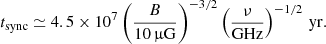 $$ \begin{aligned} t_{\rm sync} \simeq 4.5 \times 10^7 \left( \frac{B}{10\,\upmu \mathrm{G}} \right)^{-3/2} \left(\frac{\nu }{\mathrm{GHz}}\right)^{-1/2}\,\mathrm{yr} . \end{aligned} $$