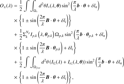 $ \matrix{ {{O_ \pm }\left( \lambda \right) = {1 \over 2}\int\!\!\!\int_{{{\rm{\Omega }}_*}} {{d^2}\theta {{\bf{I}}_*}\left( {\lambda ,{\bf{\theta }}} \right){{\sin }^2}\left( {{\pi \over \lambda }{\bf{b}} \cdot {\bf{\theta }} + \delta {l_n}} \right)} } \hfill \cr {\,\,\,\,\,\,\,\,\,\,\,\,\,\, \times \left\{ {1 \pm \sin \left( {{{2\pi } \over \lambda }{\bf{B}} \cdot {\bf{\theta }} + \delta {l_i}} \right)} \right\}} \hfill \cr {\,\,\,\,\,\,\,\,\,\,\,\,\,\, + {1 \over 2}\sum {_k^{{N_p}}} {{\bf{I}}_{p,k}}\left( {\lambda ,{{\bf{\theta }}_{p,k}}} \right){{\rm{\Omega }}_{p,k}}{{\sin }^2}\left( {{\pi \over \lambda }{\bf{b}} \cdot {{\bf{\theta }}_{p,k}} + \delta {l_n}} \right)} \hfill \cr {\,\,\,\,\,\,\,\,\,\,\,\,\,\, \times \left\{ {1 \pm \sin \left( {{{2\pi } \over \lambda }{\bf{B}} \cdot {{\bf{\theta }}_{p,k}}} \right) + \delta {l_i}} \right\}} \hfill \cr {\,\,\,\,\,\,\,\,\,\,\,\,\,\, + {1 \over 2}\int\!\!\!\int_{{{\rm{\Omega }}_{f\,o\upsilon }}} {{d^2}\theta \left( {{{\bf{I}}_{lz}}\left( \lambda \right) + {{\bf{I}}_{ez}}\left( {\lambda ,{\bf{\theta }}} \right)} \right){{\sin }^2}\left( {{\pi \over \lambda }{\bf{b}} \cdot {\bf{\theta }} + \delta {l_n}} \right)} } \hfill \cr {\,\,\,\,\,\,\,\,\,\,\,\,\,\, \times \left\{ {1 \pm \sin \left( {{{2\pi } \over \lambda }{\bf{B}} \cdot {\bf{\theta }} + \delta {l_i}} \right)} \right\},} \hfill \cr } $