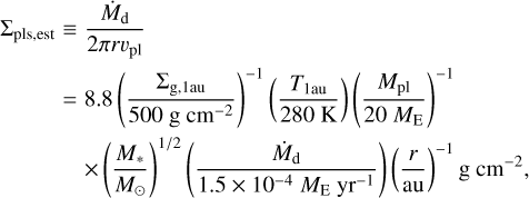 $ \matrix{ {\sum\nolimits_{{\rm{pls,est}}} \equiv {{{{\dot M}_{\rm{d}}}} \over {2\pi r{\upsilon _{{\rm{pl}}}}}}} \hfill \cr {\,\,\,\,\,\,\,\,\,\,\,\,\,\,\,\,\,\,\,\,\,\,\, = 8.8{{\left( {{{\sum\nolimits_{{\rm{g,1au}}} {} } \over {500\,{\rm{g}}\,{\rm{c}}{{\rm{m}}^{ - {\rm{2}}}}}}} \right)}^{ - 1}}\left( {{{{T_{1{\rm{au}}}}} \over {280\,{\rm{K}}}}} \right){{\left( {{{{M_{{\rm{pl}}}}} \over {20\,{M_{\rm{E}}}}}} \right)}^{ - 1}}} \hfill \cr {\,\,\,\,\,\,\,\,\,\,\,\,\,\,\,\,\,\,\,\,\,\,\,\,\,\,\,\, \times {{\left( {{{{M_{\rm{*}}}} \over {{M_ \odot }}}} \right)}^{1/2}}\left( {{{{{\dot M}_{\rm{d}}}} \over {1.5 \times {{10}^{ - 4}}\,{M_{\rm{E}}}\,{\rm{y}}{{\rm{r}}^{ - 1}}}}} \right){{\left( {{r \over {{\rm{au}}}}} \right)}^{ - 1}}{\rm{g}}\,{\rm{c}}{{\rm{m}}^{ - 2}},} \hfill \cr } $