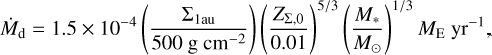 $ {\dot M_{\rm{d}}} = 1.5 \times {10^{ - 4}}\left( {{{{{\rm{\Sigma }}_{{\rm{lau}}}}} \over {500\,{\rm{g}}\,{\rm{c}}{{\rm{m}}^{ - 2}}}}} \right){\left( {{{{Z_{{\rm{\Sigma ,0}}}}} \over {0.01}}} \right)^{{5 \mathord{\left/ {\vphantom {5 3}} \right. \kern-\nulldelimiterspace} 3}}}{\left( {{{{M_*}} \over {{M_ \odot }}}} \right)^{{1 \mathord{\left/ {\vphantom {1 3}} \right. \kern-\nulldelimiterspace} 3}}}{M_{\rm{E}}}{\rm{y}}{{\rm{r}}^{ - 1}}, $