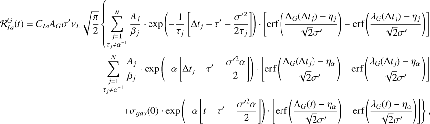$\matrix{ {{\cal R}_{Ia}^G\left( t \right) = {C_{Ia}}{A_G}\sigma \prime {v_L}\sqrt {{\pi \over 2}} \,\left\{ {\sum\limits_{\matrix{ {j = 1} \cr {{\tau _j} \ne {\alpha ^{ - 1}}} \cr } }^N {{{{A_j}} \over {{\beta _j}}} \cdot {\rm{exp}}\,\left( { - {1 \over {{\tau _j}}}\left[ {{\rm{\Delta }}{t_j} - \tau \prime - {{\sigma {\prime ^2}} \over {2{\tau _j}}}} \right]} \right) \cdot \left[ {{\rm{erf}}\,\left( {{{{{\rm{\Lambda }}_G}\left( {{\rm{\Delta }}{t_j}} \right) - {\eta _j}} \over {\sqrt 2 \sigma \prime }}} \right) - {\rm{erf}}\,\left( {{{{\lambda _G}\left( {{\rm{\Delta }}{t_j}} \right) - {\eta _j}} \over {\sqrt 2 \sigma \prime }}} \right)} \right]} } \right.} \hfill \cr {\,\,\,\,\,\,\,\,\,\,\,\,\,\,\,\,\,\,\,\,\,\,\,\,\,\,\,\,\,\,\,\,\,\,\,\,\,\,\,\,\,\,\,\,\,\,\,\,\,\,\,\,\,\, - \sum\limits_{\matrix{ {j = 1} \cr {{\tau _j} \ne {\alpha ^{ - 1}}} \cr } }^N {{{{A_j}} \over {{\beta _j}}} \cdot {\rm{exp}}\,\left( { - \alpha \,\left[ {{\rm{\Delta }}{t_j} - \tau \prime - {{\sigma {\prime ^2}\alpha } \over 2}} \right]} \right) \cdot \left[ {{\rm{erf}}\,\left( {{{{{\rm{\Lambda }}_G}\left( {{\rm{\Delta }}{t_j}} \right) - {\eta _\alpha }} \over {\sqrt 2 \sigma \prime }}} \right) - {\rm{erf}}\,\left( {{{{\lambda _G}\left( {{\rm{\Delta }}{t_j}} \right) - {\eta _\alpha }} \over {\sqrt 2 \sigma \prime }}} \right)} \right]} } \hfill \cr {\left. {\,\,\,\,\,\,\,\,\,\,\,\,\,\,\,\,\,\,\,\,\,\,\,\,\,\,\,\,\,\,\,\,\,\,\,\,\,\,\,\,\,\,\,\,\,\,\,\,\,\,\,\,\,\,\,\,\,\,\,\,\,\,\,\,\,\,\,\,\,\, + {\sigma _{gas}}\left( 0 \right) \cdot {\rm{exp}}\,\left( { - \alpha \,\left[ {t - \tau \prime - {{\sigma {\prime ^2}\alpha } \over 2}} \right]} \right) \cdot \left[ {{\rm{erf}}\,\left( {{{{{\rm{\Lambda }}_G}\left( t \right) - {\eta _\alpha }} \over {\sqrt 2 \sigma \prime }}} \right) - {\rm{erf}}\,\left( {{{{\lambda _G}\left( t \right) - {\eta _\alpha }} \over {\sqrt 2 \sigma \prime }}} \right)} \right]} \right\},} \hfill \cr } $