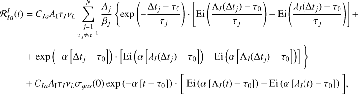 $\matrix{ {{\cal R}_{Ia}^I\left( t \right) = {C_{Ia}}{A_{\rm{I}}}{\tau _I}{v_L}\,\sum\limits_{\matrix{ {j = 1} \cr {{\tau _j} \ne {\alpha ^{ - 1}}} \cr } }^N {{{{A_j}} \over {{\beta _j}}}\,\left\{ {{\rm{exp}}\,\left( { - {{{\rm{\Delta }}{t_j} - {\tau _0}} \over {{\tau _j}}}} \right) \cdot \left[ {{\rm{Ei}}\,\left( {{{{{\rm{\Lambda }}_I}\left( {{\rm{\Delta }}{t_j}} \right) - {\tau _0}} \over {{\tau _j}}}} \right) - {\rm{Ei}}\left( {{{{\lambda _I}\left( {{\rm{\Delta }}{t_j}} \right) - {\tau _0}} \over {{\tau _j}}}} \right)} \right] + } \right.} } \hfill \cr {\,\,\,\,\,\,\,\,\,\,\,\,\,\,\,\,\,\left. { + \,{\rm{exp}}\,\left( { - \alpha \,\left[ {{\rm{\Delta }}{t_j} - {\tau _0}} \right]} \right) \cdot \left[ {{\rm{Ei}}\left( {\alpha \,\left[ {{\lambda _I}\left( {{\rm{\Delta }}{t_j}} \right) - {\tau _0}} \right]} \right) - {\rm{Ei}}\,\left( {\alpha \,\left[ {{{\rm{\Lambda }}_I}\,\left( {{\rm{\Delta }}{t_j}} \right) - {\tau _0}} \right]} \right)} \right]} \right\}} \hfill \cr {\,\,\,\,\,\,\,\,\,\,\,\,\,\,\,\, + \,{C_{Ia}}{A_{\rm{I}}}{\tau _I}{v_L}{\sigma _{gas}}\left( 0 \right)\,{\rm{exp}}\,\left( { - \alpha \,\left[ {t - {\tau _0}} \right]} \right) \cdot \left[ {{\rm{Ei}}\,\left( {\alpha \,\left[ {{{\rm{\Lambda }}_I}\left( t \right) - {\tau _0}} \right]} \right) - {\rm{Ei}}\,\left( {\alpha \,\left[ {{\lambda _I}\left( t \right) - {\tau _0}} \right]} \right)} \right],} \hfill \cr } $