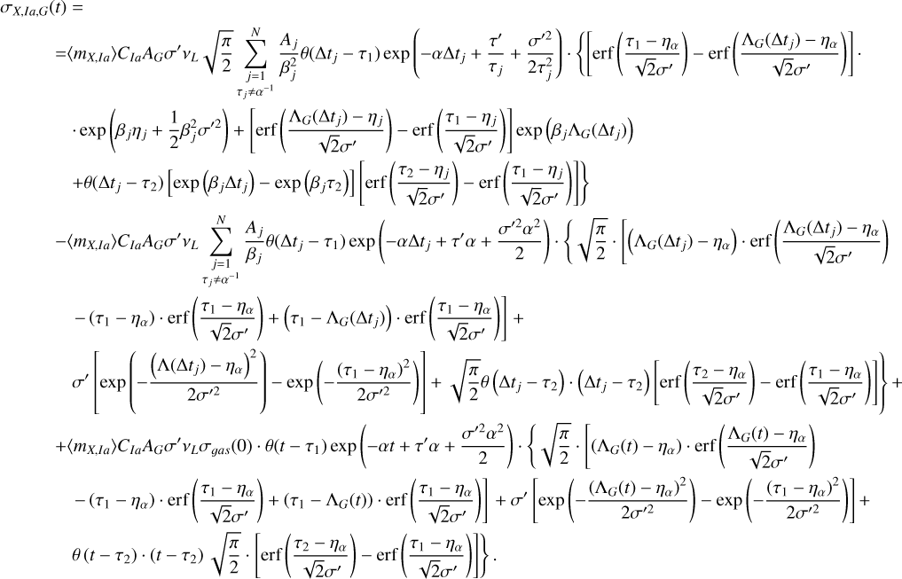 $\matrix{ {{\sigma _{X,Ia,G}}\left( t \right) = } \hfill \cr {\,\,\,\,\,\,\,\,\,\,\,\,\,\, = \left\langle {{m_{X,Ia}}} \right\rangle {C_{Ia}}{A_G}\sigma '{v_L}\sqrt {{\pi \over 2}} \sum\limits_{\mathop {j = 1}\limits_{{\tau _j} \ne {\alpha ^{ - 1}}} }^N {{{{A_j}} \over {\beta _j^2}}\theta \left( {{\rm{\Delta }}{t_j} - {\tau _1}} \right)\exp \left( { - \alpha {\rm{\Delta }}{t_j} + {{\tau '} \over {{\tau _j}}} + {{{{\sigma '}^2}} \over {2\tau _j^2}}} \right) \cdot \left\{ {\left[ {{\rm{erf}}\left( {{{{\tau _1} - {\eta _\alpha }} \over {\sqrt 2 \sigma '}}} \right) - {\rm{erf}}\left( {{{{{\rm{\Lambda }}_G}\left( {{\rm{\Delta }}{t_j}} \right) - {\eta _\alpha }} \over {\sqrt 2 \sigma '}}} \right)} \right].} \right.} } \hfill \cr {\,\,\,\,\,\,\,\,\,\,\,\,\,\,\,\,\,\,\, \cdot \exp \left( {{\beta _j}{\eta _j} + {1 \over 2}\beta _j^2{{\sigma '}^2}} \right) + \left[ {{\rm{erf}}\left( {{{{{\rm{\Lambda }}_G}\left( {{\rm{\Delta }}{t_j}} \right) - {\eta _j}} \over {\sqrt 2 \sigma '}}} \right) - {\rm{erf}}\left( {{{{\tau _1} - {\eta _j}} \over {\sqrt 2 \sigma '}}} \right)} \right]\exp \left( {{\beta _j}{{\rm{\Lambda }}_G}\left( {{\rm{\Delta }}{t_j}} \right)} \right)} \hfill \cr {\left. {\,\,\,\,\,\,\,\,\,\,\,\,\,\,\,\,\,\,\, + \theta \left( {{\rm{\Delta }}{t_j} - {\tau _2}} \right)\left[ {\exp \left( {{\beta _j}{\rm{\Delta }}{t_j}} \right) - \exp \left( {{\beta _j}{\tau _2}} \right)} \right]\,\left[ {{\rm{erf}}\left( {{{{\tau _2} - {\eta _j}} \over {\sqrt 2 \sigma '}}} \right) - {\rm{erf}}\left( {{{{\tau _1} - {\eta _j}} \over {\sqrt 2 \sigma '}}} \right)} \right]} \right\}} \hfill \cr {\,\,\,\,\,\,\,\,\,\,\,\,\,\, - \left\langle {{m_{X,Ia}}} \right\rangle {C_{Ia}}{A_G}\sigma '{v_L}\sum\limits_{\mathop {j = 1}\limits_{{\tau _j} \ne {\alpha ^{ - 1}}} }^N {{{{A_j}} \over {{\beta _j}}}\theta \left( {{\rm{\Delta }}{t_j} - {\tau _1}} \right)\exp \left( { - \alpha {\rm{\Delta }}{t_j} + \tau '\alpha + {{{{\sigma '}^2}{\alpha ^2}} \over 2}} \right) \cdot \left\{ {\sqrt {{\pi \over 2}} \cdot \left[ {\left( {{{\rm{\Lambda }}_G}\left( {{\rm{\Delta }}{t_j}} \right) - {\eta _\alpha }} \right) \cdot {\rm{erf}}\left( {{{{{\rm{\Lambda }}_G}\left( {{\rm{\Delta }}{t_j}} \right) - {\eta _\alpha }} \over {\sqrt 2 \sigma '}}} \right)} \right.} \right.} } \hfill \cr {\left. {\,\,\,\,\,\,\,\,\,\,\,\,\,\,\,\,\,\,\, - \left( {{\tau _1} - {\eta _\alpha }} \right) \cdot {\rm{erf}}\left( {{{{\tau _1} - {\eta _\alpha }} \over {\sqrt 2 \sigma '}}} \right) + \left( {{\tau _1} - {{\rm{\Lambda }}_G}\left( {{\rm{\Delta }}{t_j}} \right)} \right) \cdot {\rm{erf}}\left( {{{{\tau _1} - {\eta _\alpha }} \over {\sqrt 2 \sigma '}}} \right)} \right] + } \hfill \cr {\left. {\,\,\,\,\,\,\,\,\,\,\,\,\,\,\,\,\,\,\,\sigma '\left[ {\exp \left( { - {{{{\left( {{\rm{\Lambda }}\left( {{\rm{\Delta }}{t_j}} \right) - {\eta _\alpha }} \right)}^2}} \over {2{{\sigma '}^2}}}} \right) - \exp \left( { - {{{{\left( {{\tau _1} - {\eta _\alpha }} \right)}^2}} \over {2{{\sigma '}^2}}}} \right)} \right] + \sqrt {{\pi \over 2}} \theta \left( {{\rm{\Delta }}{t_j} - {\tau _2}} \right) \cdot \left( {{\rm{\Delta }}{t_j} - {\tau _2}} \right)\left[ {{\rm{erf}}\left( {{{{\tau _2} - {\eta _\alpha }} \over {\sqrt 2 \sigma '}}} \right) - {\rm{erf}}\left( {{{{\tau _1} - {\eta _\alpha }} \over {\sqrt 2 \sigma '}}} \right)} \right]} \right\} + } \hfill \cr {\,\,\,\,\,\,\,\,\,\,\,\,\,\, + \left\langle {{m_{X,Ia}}} \right\rangle {C_{Ia}}{A_G}\sigma '{v_L}{\sigma _{gas}}\left( 0 \right) \cdot \theta \left( {t - {\tau _1}} \right)\exp \left( { - \alpha t + \tau '\alpha + {{{{\sigma '}^2}{\alpha ^2}} \over 2}} \right) \cdot \left\{ {\sqrt {{\pi \over 2}} \cdot \left[ {\left( {{{\rm{\Lambda }}_G}\left( t \right) - {\eta _\alpha }} \right) \cdot {\rm{erf}}\left( {{{{{\rm{\Lambda }}_G}\left( t \right) - {\eta _\alpha }} \over {\sqrt 2 \sigma '}}} \right)} \right.} \right.} \hfill \cr {\left. {\,\,\,\,\,\,\,\,\,\,\,\,\,\,\,\,\,\,\, - \left( {{\tau _1} - {\eta _\alpha }} \right) \cdot {\rm{erf}}\left( {{{{\tau _1} - {\eta _\alpha }} \over {\sqrt 2 \sigma '}}} \right) + \eft( {{\tau _1} - {{\rm{\Lambda }}_G}\left( t \right)} \right) \cdot {\rm{erf}}\left( {{{{\tau _1} - {\eta _\alpha }} \over {\sqrt 2 {{\sigma '}^2}}}} \right)} \right] + \sigma '\left[ {\exp \left( { - {{{{\left( {{{\rm{\Lambda }}_G}\left( t \right) - {\eta _\alpha }} \right)}^2}} \over {2{{\sigma '}^2}}}} \right) - \exp \left( { - {{{{\left( {{\tau _1} - {\eta _\alpha }} \right)}^2}} \over {2{{\sigma '}^2}}}} \right)} \right] + } \hfill \cr {\left. {\,\,\,\,\,\,\,\,\,\,\,\,\,\,\,\,\,\,\,\theta \left( {t - {\tau _2}} \right) \cdot \left( {t - {\tau _2}} \right)\sqrt {{\pi \over 2}} \cdot \left[ {{\rm{erf}}\left( {{{{\tau _2} - {\eta _\alpha }} \over {\sqrt 2 \sigma '}}} \right) - {\rm{erf}}\left( {{{{\tau _1} - {\eta _\alpha }} \over {\sqrt 2 \sigma '}}} \right)} \right]} \right\}.} \hfill \cr } $