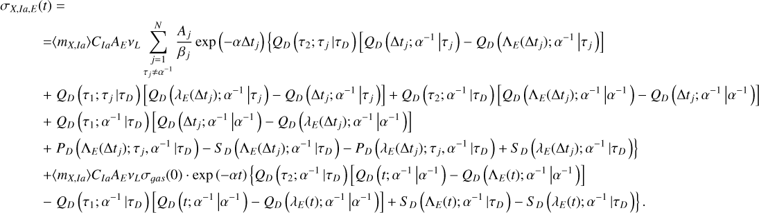 $\matrix{ {{\sigma _{X,Ia,E}}\left( t \right) = } \hfill \cr {\,\,\,\,\,\,\,\,\,\,\,\,\,\, = \left\langle {{m_{X,Ia}}} \right\rangle {C_{Ia}}{A_E}{v_L}\sum\limits_{\mathop {j = 1}\limits_{{\tau _j} \ne {\alpha ^{ - 1}}} }^N {{{{A_j}} \over {{\beta _j}}}\exp \left( { - \alpha {\rm{\Delta }}{t_j}} \right)\left\{ {{Q_D}\left( {{\tau _2};{\tau _j}\left| {{\tau _D}} \right.} \right)\left[ {{Q_D}\left( {{\rm{\Delta }}{t_j};{\alpha ^{ - 1}}\left| {{\tau _j}} \right.} \right) - {Q_D}\left( {{{\rm{\Lambda }}_E}\left( {{\rm{\Delta }}{t_j}} \right);{\alpha ^{ - 1}}\left| {{\tau _j}} \right.} \right)} \right]} \right.} } \hfill \cr {\,\,\,\,\,\,\,\,\,\,\,\,\,\, + {Q_D}\left( {{\tau _1};{\tau _j}\left| {{\tau _D}} \right.} \right)\left[ {{Q_D}\left( {{\lambda _E}\left( {{\rm{\Delta }}{t_j}} \right);{\alpha ^{ - 1}}\left| {{\tau _j}} \right.} \right) - {Q_D}\left( {{\rm{\Delta }}{t_j};{\alpha ^{ - 1}}\left| {{\tau _j}} \right.} \right)} \right] + {Q_D}\left( {{\tau _2};{\alpha ^{ - 1}}\left| {{\tau _D}} \right.} \right)\left[ {{Q_D}\left( {{{\rm{\Lambda }}_E}\left( {{\rm{\Delta }}{t_j}} \right);{\alpha ^{ - 1}}\left| {{\alpha ^{ - 1}}} \right.} \right) - {Q_D}\left( {{\rm{\Delta }}{t_j};{\alpha ^{ - 1}}\left| {{\alpha ^{ - 1}}} \right.} \right)} \right]} \hfill \cr {\,\,\,\,\,\,\,\,\,\,\,\,\,\, + {Q_D}\left( {{\tau _1};{\alpha ^{ - 1}}\left| {{\tau _D}} \right.} \right)\left[ {{Q_D}\left( {{\rm{\Delta }}{t_j};{\alpha ^{ - 1}}\left| {{\alpha ^{ - 1}}} \right.} \right) - {Q_D}\left( {{\lambda _E}\left( {{\rm{\Delta }}{t_j}} \right);{\alpha ^{ - 1}}\left| {{\alpha ^{ - 1}}} \right.} \right)} \right]} \hfill \cr {\left. {\,\,\,\,\,\,\,\,\,\,\,\,\,\, + {P_D}\left( {{{\rm{\Lambda }}_E}\left( {{\rm{\Delta }}{t_j}} \right);{\tau _j},{\alpha ^{ - 1}}\left| {{\tau _D}} \right.} \right) - {S_D}\left( {{{\rm{\Lambda }}_E}\left( {{\rm{\Delta }}{t_j}} \right);{\alpha ^{ - 1}}\left| {{\tau _D}} \right.} \right) - {P_D}\left( {{\lambda _E}\left( {{\rm{\Delta }}{t_j}} \right);{\tau _j},{\alpha ^{ - 1}}\left| {{\tau _D}} \right.} \right) + {S_D}\left( {{\lambda _E}\left( {{\rm{\Delta }}{t_j}} \right);{\alpha ^{ - 1}}\left| {{\tau _D}} \right.} \right)} \right\}} \hfill \cr {\,\,\,\,\,\,\,\,\,\,\,\,\,\, + \left\langle {{m_{X,Ia}}} \right\rangle {C_{Ia}}{A_E}{v_L}{\sigma _{gas}}\left( 0 \right) \cdot \exp \left( { - \alpha t} \right)\left\{ {{Q_D}\left( {{\tau _2};{\alpha ^{ - 1}}\left| {{\tau _D}} \right.} \right)\left[ {{Q_D}\left( {t;{\alpha ^{ - 1}}\left| {{\alpha ^{ - 1}}} \right.} \right) - {Q_D}\left( {{{\rm{\Lambda }}_E}\left( t \right);{\alpha ^{ - 1}}\left| {{\alpha ^{ - 1}}} \right.} \right)} \right]} \right.} \hfill \cr {\left. {\,\,\,\,\,\,\,\,\,\,\,\,\,\, - {Q_D}\left( {{\tau _1};{\alpha ^{ - 1}}\left| {{\tau _D}} \right.} \right)\left[ {{Q_D}\left( {t;{\alpha ^{ - 1}}\left| {{\alpha ^{ - 1}}} \right.} \right) - {Q_D}\left( {{\lambda _E}\left( t \right);{\alpha ^{ - 1}}\left| {{\alpha ^{ - 1}}} \right.} \right)} \right] + {S_D}\left( {{{\rm{\Lambda }}_E}\left( t \right);{\alpha ^{ - 1}}\left| {{\tau _D}} \right.} \right) - {S_D}\left( {{\lambda _E}\left( t \right);{\alpha ^{ - 1}}\left| {{\tau _D}} \right.} \right)} \right\}.} \hfill \cr } $