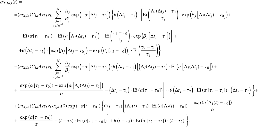 $\matrix{ {{\sigma _{X,Ia,I}}\left( t \right) = } \hfill \cr {\,\,\,\,\,\,\,\,\,\,\,\,\,\,\,\, = \left\langle {{m_{X,Ia}}} \right\rangle {C_{Ia}}{A_I}{\tau _I}{v_L}\sum\limits_{\matrix{ {j = 1} \cr {{\tau _j} \ne {\alpha ^{ - 1}}} \cr } }^N {{{{A_j}} \over {\beta _j^2}}\exp \left( { - \alpha \left[ {{\rm{\Delta }}{t_j} - {\tau _0}} \right]\left\{ {\theta \left( {{\rm{\Delta }}{t_j} - {\tau _0}} \right) \cdot \left[ {{\rm{Ei}}\left( {{{{{\rm{\Lambda }}_I}\left( {{\rm{\Delta }}{t_j}} \right) - {\tau _0}} \over {{\tau _j}}}} \right) \cdot \exp \left( {{\beta _j}\left[ {{{\rm{\Lambda }}_I}\left( {{\rm{\Delta }}{t_j}} \right) - {\tau _0}} \right]} \right)} \right]} \right.} \right) + } } \hfill \cr {\left. {\,\,\,\,\,\,\,\,\,\,\,\,\,\,\,\,\,\,\,\,\,\,\,\, + {\rm{Ei}}\left( {\alpha \left[ {{\tau _1} - {\tau _0}} \right]} \right) - {\rm{Ei}}\left( {\alpha \left[ {{{\rm{\Lambda }}_I}\left( {{\rm{\Delta }}{t_j}} \right) - {\tau _0}} \right]} \right) - {\rm{Ei}}\left( {{{{\tau _1} - {\tau _0}} \over {{\tau _j}}}} \right) \cdot \exp \left( {{\beta _j}\left[ {{\rm{\Delta }}{t_j} - {\tau _0}} \right]} \right)} \right] + } \hfill \cr {\left. {\,\,\,\,\,\,\,\,\,\,\,\,\,\,\,\,\,\,\,\,\,\,\,\, + \theta \left( {{\rm{\Delta }}{t_j} - {\tau _2}} \right) \cdot \left[ {\exp \left( {{\beta _j}\left[ {{\rm{\Delta }}{t_j} - {\tau _0}} \right]} \right) - \exp \left( {{\beta _j}\left[ {{\tau _2} - {\tau _0}} \right]} \right)} \right] \cdot {\rm{Ei}}\left( {{{{\tau _2} - {\tau _0}} \over {{\tau _j}}}} \right)} \right\}} \hfill \cr {\,\,\,\,\,\,\,\,\,\,\,\,\,\,\,\,\,\,\,\,\, - \left\langle {{m_{X,Ia}}} \right\rangle {C_{Ia}}{A_I}{\tau _I}{v_L}\sum\limits_{\matrix{ {j = 1} \cr {{\tau _j} \ne {\alpha ^{ - 1}}} \cr } }^N {{{{A_j}} \over {{\beta _j}}}\exp \left( { - \alpha \left[ {{\rm{\Delta }}{t_j} - {\tau _0}} \right]} \right)\left\{ {\theta \left( {{\rm{\Delta }}{t_j} - {\tau _1}} \right)\left[ {{{\rm{\Lambda }}_I}\left( {{\rm{\Delta }}{t_j}} \right) - {\tau _0}} \right] \cdot {\rm{Ei}}\left( {\alpha \left[ {{{\rm{\Lambda }}_I}\left( {{\rm{\Delta }}{t_j}} \right) - {\tau _0}} \right]} \right) + } \right.} } \hfill \cr {\left. {\left. {\,\,\,\,\,\,\,\,\,\,\,\,\,\,\,\,\,\,\,\, + {{\exp \left( {\alpha \left[ {{\tau _1} - {\tau _0}} \right]} \right) - \exp \left( {\alpha \left[ {{{\rm{\Lambda }}_I}\left( {{\rm{\Delta }}{t_j}} \right) - {\tau _0}} \right]} \right)} \over \alpha } - \left( {{\rm{\Delta }}{t_j} - {\tau _0}} \right) \cdot {\rm{Ei}}\left( {\alpha \left[ {{\tau _1} - {\tau _0}} \right]} \right)} \right] + \theta \left( {{\rm{\Delta }}{t_j} - {\tau _2}} \right) \cdot {\rm{Ei}}\left( {\alpha \left[ {{\tau _2} - {\tau _0}} \right]} \right) \cdot \left( {{\rm{\Delta }}{t_j} - {\tau _2}} \right)} \right\} + } \hfill \cr {\,\,\,\,\,\,\,\,\,\,\,\,\,\,\,\,\,\,\,\, + \left\langle {{m_{X,Ia}}} \right\rangle {C_{Ia}}{A_I}{\tau _I}{v_L}{\sigma _{gas}}\left( 0 \right)\exp \left( { - \alpha \left[ {t - {\tau _0}} \right]} \right)\left\{ {\theta \left( {t - {\tau _1}} \right)\left[ {\left( {{{\rm{\Lambda }}_I}\left( t \right) - {\tau _0}} \right) \cdot {\rm{Ei}}\left( {\alpha \left[ {{{\rm{\Lambda }}_I}\left( t \right) - {\tau _0}} \right]} \right) - {{\exp \left( {\alpha \left[ {{{\rm{\Lambda }}_I}\left( t \right) - {\tau _0}} \right]} \right)} \over \alpha }} \right.} \right.} \hfill \cr {\left. {\left. {\,\,\,\,\,\,\,\,\,\,\,\,\,\,\,\,\,\,\,\, + {{\exp \left( {\alpha \left[ {{\tau _1} - {\tau _0}} \right]} \right)} \over \alpha } - \left( {t - {\tau _0}} \right) \cdot {\rm{Ei}}\left( {\alpha \left[ {{\tau _1} - {\tau _0}} \right]} \right)} \right] + \theta \left( {t - {\tau _2}} \right) \cdot {\rm{Ei}}\left( {\alpha \left[ {{\tau _2} - {\tau _0}} \right]} \right) \cdot \left( {t - {\tau _2}} \right)} \right\}.} \hfill \cr } $