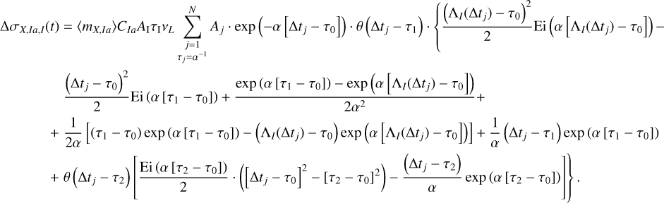 $\matrix{ {{\rm{\Delta }}{\sigma _{X,Ia,I}}\left( t \right) = \left\langle {{m_{X,Ia}}} \right\rangle {C_{Ia}}{A_{\rm{I}}}{\tau _{\rm{I}}}{v_L}\sum\limits_{\matrix{ {j = 1} \cr {{\tau _j} = {\alpha ^{ - 1}}} \cr } }^N {{A_j} \cdot \exp \left( { - \alpha \left[ {{\rm{\Delta }}{t_j} - {\tau _0}} \right]} \right) \cdot \theta \left( {{\rm{\Delta }}{t_j} - {\tau _1}} \right) \cdot \left\{ {{{{{\left( {{{\rm{\Lambda }}_I}\left( {{\rm{\Delta }}{t_j}} \right) - {\tau _0}} \right)}^2}} \over 2}{\rm{Ei}}\left( {\alpha \left[ {{{\rm{\Lambda }}_I}\left( {{\rm{\Delta }}{t_j}} \right) - {\tau _0}} \right]} \right) - } \right.} } \hfill \cr {\,\,\,\,\,\,\,\,\,\,\,\,\,\,\,\,\,\,\,\,\,\,\,{{{{\left( {{\rm{\Delta }}{t_j} - {\tau _0}} \right)}^2}} \over 2}{\rm{Ei}}\left( {\alpha \left[ {{\tau _1} - {\tau _0}} \right]} \right) + {{\exp \left( {\alpha \left[ {{\tau _1} - {\tau _0}} \right]} \right) - \exp \left( {\alpha \left[ {{{\rm{\Lambda }}_I}\left( {{\rm{\Delta }}{t_j}} \right) - {\tau _0}} \right]} \right)} \over {2{\alpha ^2}}} + } \hfill \cr {\,\,\,\,\,\,\,\,\,\,\,\,\,\,\,\,\,\,\,\, + {1 \over {2\alpha }}\left[ {\left( {{\tau _1} - {\tau _0}} \right)\exp \left( {\alpha \left[ {{\tau _1} - {\tau _0}} \right]} \right) - \left( {{{\rm{\Lambda }}_I}\left( {{\rm{\Delta }}{t_j}} \right) - {\tau _0}} \right)\exp \left( {\alpha \left[ {{{\rm{\Lambda }}_I}\left( {{\rm{\Delta }}{t_j}} \right) - {\tau _0}} \right]} \right)} \right] + {1 \over \alpha }\left( {{\rm{\Delta }}{t_j} - {\tau _1}} \right)\exp \left( {\alpha \left[ {{\tau _1} - {\tau _0}} \right]} \right)} \hfill \cr {\left. {\,\,\,\,\,\,\,\,\,\,\,\,\,\,\,\,\,\,\,\, + \theta \left( {{\rm{\Delta }}{t_j} - {\tau _2}} \right)\left[ {{{{\rm{Ei}}\left( {\alpha \left[ {{\tau _2} - {\tau _0}} \right]} \right)} \over 2} \cdot \left( {{{\left[ {{\rm{\Delta }}{t_j} - {\tau _0}} \right]}^2} - {{\left[ {{\tau _2} - {\tau _0}} \right]}^2}} \right) - {{\left( {{\rm{\Delta }}{t_j} - {\tau _2}} \right)} \over \alpha }\exp \left( {\alpha \left[ {{\tau _2} - {\tau _0}} \right]} \right)} \right]} \right\}} \hfill \cr } $