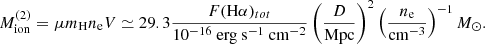 $$ \begin{aligned} M_{\rm ion}^{(2)} = \mu m_{\rm H} n_{\rm e} V \simeq {29.3} \frac{F{(\mathrm H\alpha )_{tot}}}{{10^{-16}\ {\mathrm {erg\ s}}^{-1}\ {\mathrm {cm}}^{-2}}} \left(\frac{D}{\mathrm{Mpc}}\right)^2\left(\frac{n_{\rm e}}{\mathrm {cm}^{-3}}\right)^{-1} M_\odot . \end{aligned} $$