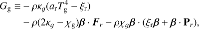 $\matrix{ {{G_{\rm{g}}} \equiv - \rho {\kappa _g}\left( {{a_{\rm{r}}}T_{\rm{g}}^4 - {\xi _{\rm{r}}}} \right)} \hfill \cr {\,\,\,\,\,\,\,\,\,\,\,\,\, - \rho \left( {2{\kappa _g} - {\chi _g}} \right){\bf{\beta }} \cdot {{\bf{F}}_r} - \rho {\chi _g}{\bf{\beta }} \cdot \left( {{\xi _{\rm{r}}}{\bf{\beta }} + {\bf{\beta }} \cdot {{\bf{P}}_r}} \right),} \hfill \cr } $