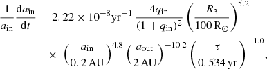 $$ \begin{aligned} \frac{1}{a_{\mathrm{in}}}\frac{\mathrm{d}a_{\mathrm{in}}}{\mathrm{d}t}&= 2.22\times 10^{-8}\mathrm{yr}^{-1} \, \frac{4q_{\mathrm{in}}}{(1+q_{\mathrm{in}})^2} \, \Bigg (\frac{R_3}{100\,\mathrm{R}_{\odot }}\Bigg )^{5.2}\nonumber \\&\quad \times \; \Big (\frac{a_{\mathrm{in}}}{0.2\,\mathrm{AU}}\Big )^{4.8} \, \Big (\frac{a_{\mathrm{out}}}{2\,\mathrm{AU}}\Big )^{-10.2} \, \Bigg (\frac{\tau }{0.534\,\mathrm{yr}}\Bigg )^{-1.0}, \end{aligned} $$