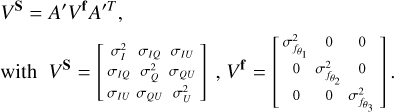 $ \matrix{ {{V^{\bf{S}}} = A'{V^{\bf{f}}}{{A'}^T}} \hfill \cr {{\rm{with}}\,\,\,\,{V^{\bf{S}}} = \left[ {\matrix{ {\sigma _I^2} \hfill &amp; {{\sigma _{IQ}}} \hfill &amp; {{\sigma _{IU}}} \hfill \cr {{\sigma _{IQ}}} \hfill &amp; {\sigma _Q^2} \hfill &amp; {{\sigma _{QU}}} \hfill \cr {{\sigma _{IU}}} \hfill &amp; {{\sigma _{QU}}} \hfill &amp; {\sigma _U^2} \hfill \cr } } \right]\,,{V^{\bf{f}}} = \left[ {\matrix{ {\sigma _{{f_{{\theta _1}}}}^2} \hfill &amp; 0 \hfill &amp; 0 \hfill \cr 0 \hfill &amp; {\sigma _{{f_{{\theta _2}}}}^2} \hfill &amp; 0 \hfill \cr 0 \hfill &amp; 0 \hfill &amp; {\sigma _{{f_{\theta 3}}}^2} \hfill \cr } } \right].} \hfill \cr } $