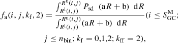 $$ \begin{aligned} \begin{aligned} f_{\rm a}(i,j, k_{\rm f},2)&=\frac{\int _ {R^\mathrm{l} (i,j) }^ {R^\mathrm{u} (i,j) } P_{\rm sd} \ \ (\mathrm{a}R+\mathrm{b}) \ \ \mathrm{d}R}{\int _ {R^\mathrm{l} (i,j) }^ {R^\mathrm{u} (i,j) } (\mathrm{a}R+\mathrm{b}) \ \ \mathrm{d}R \,\,\,\,\,\,\,\,\,\,\,\,} (i\le S_{\rm GC}^\mathrm{M}; \\&j \le n_{\mathrm{bin}}; k_{\rm f} =0,1,2; k_{\rm ff}=2), \end{aligned} \end{aligned} $$