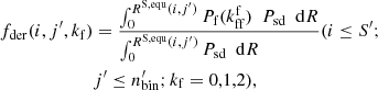 $$ \begin{aligned} \begin{aligned} f_{\mathrm{der}}(i,j^\prime ,k_{\rm f})&= \frac{\int _ {0}^ {R^\mathrm{S,equ} (i,j^\prime ) } P_{\rm f} ({k^\mathrm{f}_{\rm ff}}) \ \ P_{\rm sd} \ \ \mathrm{d}R}{\int _ {0}^ {R^\mathrm{S,equ} (i,j^\prime ) } P_{\rm sd} \ \ \mathrm{d}R \ \ \ \ \ \ \ \ \ \ \ \ \ } (i\le S^\prime ; \\&j^\prime \le n^\prime _{\mathrm{bin}}; k_{\rm f} =0,1,2) , \end{aligned} \end{aligned} $$