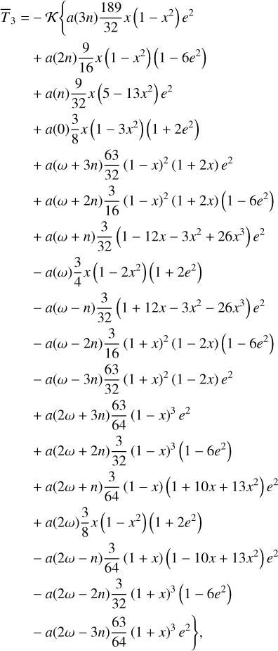 $\matrix{ {{{\bar T}_3} = - K\left\{ {a\left( {\left| {3n} \right.} \right){{189} \over {32}}x\left( {1 - {x^2}} \right){e^2}} \right.} \hfill \cr {\,\,\,\,\,\,\,\,\,\,\, + a\left( {2n} \right){9 \over {16}}x\left( {1 - {x^2}} \right)\left( {1 - 6{e^2}} \right)} \hfill \cr {\,\,\,\,\,\,\,\,\,\,\, + a\left( n \right){9 \over {32}}x\left( {5 - 13{x^2}} \right){e^2}} \hfill \cr {\,\,\,\,\,\,\,\,\,\,\, + a\left( 0 \right){3 \over 8}x\left( {1 - 3{x^2}} \right)\left( {1 + 2{e^2}} \right)} \hfill \cr {\,\,\,\,\,\,\,\,\,\,\, + a\left( {\omega + 3n} \right){{63} \over {32}}{{\left( {1 - x} \right)}^2}\left( {1 + 2x} \right){e^2}} \hfill \cr {\,\,\,\,\,\,\,\,\,\,\, + a\left( {\omega + 2n} \right){3 \over {16}}{{\left( {1 - x} \right)}^2}\left( {1 + 2x} \right)\left( {1 - 6{e^2}} \right)} \hfill \cr {\,\,\,\,\,\,\,\,\,\,\, + a\left( {\omega + n} \right){3 \over {32}}\left( {1 - 12x - 3{x^2} + 26{x^3}} \right){e^2}} \hfill \cr {\,\,\,\,\,\,\,\,\,\,\, - a\left( \omega \right){3 \over 4}x\left( {1 - 2{x^2}} \right)\left( {1 + 2{e^2}} \right)} \hfill \cr {\,\,\,\,\,\,\,\,\,\,\, - a\left( {\omega - n} \right){3 \over {32}}\left( {1 + 12x - 3{x^2} - 26{x^3}} \right){e^2}} \hfill \cr {\,\,\,\,\,\,\,\,\,\,\, - a\left( {\omega - 2n} \right){3 \over {16}}{{\left( {1 + x} \right)}^2}\left( {1 - 2x} \right)\left( {1 - 6{e^2}} \right)} \hfill \cr {\,\,\,\,\,\,\,\,\,\,\, - a\left( {\omega - 3n} \right){{63} \over {32}}{{\left( {1 + x} \right)}^2}\left( {1 - 2x} \right){e^2}} \hfill \cr {\,\,\,\,\,\,\,\,\,\,\, + a\left( {2\omega + 3n} \right){{63} \over {64}}{{\left( {1 - x} \right)}^3}{e^2}} \hfill \cr {\,\,\,\,\,\,\,\,\,\,\, + a\left( {2\omega + 2n} \right){3 \over {32}}{{\left( {1 - x} \right)}^3}\left( {1 - 6{e^2}} \right)} \hfill \cr {\,\,\,\,\,\,\,\,\,\,\, + a\left( {2\omega + n} \right){3 \over {64}}\left( {1 - x} \right)\left( {1 + 10x + 13{x^2}} \right){e^2}} \hfill \cr {\,\,\,\,\,\,\,\,\,\,\, + a\left( {2\omega } \right){3 \over 8}x\left( {1 - {x^2}} \right)\left( {1 + 2{e^2}} \right)} \hfill \cr {\,\,\,\,\,\,\,\,\,\,\, - a\left( {2\omega - n} \right){3 \over {64}}\left( {1 + x} \right)\left( {1 - 10x + 13{x^2}} \right){e^2}} \hfill \cr {\,\,\,\,\,\,\,\,\,\,\, - a\left( {2\omega - 2n} \right){3 \over {32}}{{\left( {1 + x} \right)}^3}\left( {1 - 6{e^2}} \right)} \hfill \cr {\left. {\,\,\,\,\,\,\,\,\,\,\, - a\left( {2\omega - 3n} \right){{63} \over {64}}{{\left( {1 + x} \right)}^3}{e^2}} \right\},} \hfill \cr } $