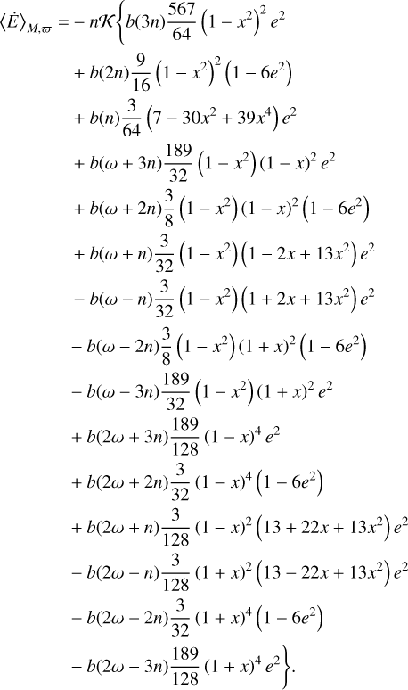 $\matrix{ {{{\left\langle {\dot E} \right\rangle }_{M,\varpi }} = - nK\left\{ {b\left( {3n} \right){{567} \over {64}}\left( {1 - {x^2}} \right){e^2}} \right.} \hfill \cr {\,\,\,\,\,\,\,\,\,\,\,\,\,\,\,\,\,\,\,\,\,\, + b\left( {2n} \right){9 \over {16}}{{\left( {1 - {x^2}} \right)}^2}\left( {1 - 6{e^2}} \right)} \hfill \cr {\,\,\,\,\,\,\,\,\,\,\,\,\,\,\,\,\,\,\,\,\,\, + b\left( n \right){3 \over {64}}\left( {7 - 30{x^2} + 39{x^4}} \right){e^2}} \hfill \cr {\,\,\,\,\,\,\,\,\,\,\,\,\,\,\,\,\,\,\,\,\,\, + b\left( {\omega + 3n} \right){{189} \over {32}}\left( {1 - {x^2}} \right){{\left( {1 - x} \right)}^2}{e^2}} \hfill \cr {\,\,\,\,\,\,\,\,\,\,\,\,\,\,\,\,\,\,\,\,\,\, + b\left( {\omega + 2n} \right){3 \over 8}\left( {1 - {x^2}} \right){{\left( {1 - x} \right)}^2}\left( {1 - 6{e^2}} \right)} \hfill \cr {\,\,\,\,\,\,\,\,\,\,\,\,\,\,\,\,\,\,\,\,\,\, + b\left( {\omega + n} \right){3 \over {32}}\left( {1 - {x^2}} \right)\left( {1 - 2x + 13{x^2}} \right){e^2}} \hfill \cr {\,\,\,\,\,\,\,\,\,\,\,\,\,\,\,\,\,\,\,\,\,\, - b\left( {\omega - n} \right){3 \over {32}}\left( {1 - {x^2}} \right)\left( {1 + 2x + 13{x^2}} \right){e^2}} \hfill \cr {\,\,\,\,\,\,\,\,\,\,\,\,\,\,\,\,\,\,\,\,\,\, - b\left( {\omega - 2n} \right){3 \over 8}\left( {1 - {x^2}} \right){{\left( {1 + x} \right)}^2}\left( {1 - 6{e^2}} \right)} \hfill \cr {\,\,\,\,\,\,\,\,\,\,\,\,\,\,\,\,\,\,\,\,\,\, - b\left( {\omega - 3n} \right){{189} \over {32}}\left( {1 - {x^2}} \right){{\left( {1 + x} \right)}^2}{e^2}} \hfill \cr {\,\,\,\,\,\,\,\,\,\,\,\,\,\,\,\,\,\,\,\,\,\, + b\left( {2\omega + 3n} \right){{189} \over {128}}{{\left( {1 - x} \right)}^4}{e^2}} \hfill \cr {\,\,\,\,\,\,\,\,\,\,\,\,\,\,\,\,\,\,\,\,\,\, + b\left( {2\omega + 2n} \right){3 \over {32}}{{\left( {1 - x} \right)}^4}\left( {1 - 6{e^2}} \right)} \hfill \cr {\,\,\,\,\,\,\,\,\,\,\,\,\,\,\,\,\,\,\,\,\,\, + b\left( {2\omega + n} \right){3 \over {128}}{{\left( {1 - x} \right)}^2}\left( {13 + 22x + 13{x^2}} \right){e^2}} \hfill \cr {\,\,\,\,\,\,\,\,\,\,\,\,\,\,\,\,\,\,\,\,\,\, - b\left( {2\omega - n} \right){3 \over {128}}{{\left( {1 + x} \right)}^2}\left( {13 - 22x + 13{x^2}} \right){e^2}} \hfill \cr {\,\,\,\,\,\,\,\,\,\,\,\,\,\,\,\,\,\,\,\,\,\, - b\left( {2\omega - 2n} \right){3 \over {32}}{{\left( {1 + x} \right)}^4}\left( {1 - 6{e^2}} \right)} \hfill \cr {\left. {\,\,\,\,\,\,\,\,\,\,\,\,\,\,\,\,\,\,\,\,\,\, - b\left( {2\omega - 3n} \right){{189} \over {128}}{{\left( {1 + x} \right)}^4}{e^2}} \right\}.} \hfill \cr } $